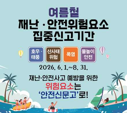 여름철 재난 안전위험요소 집중신고기간
호우 태풍, 산사태 위험, 폭염, 물놀이 안전
2026.6.1.~8.31.
재난·안전사고 예방을 위한 위험요소는 ‘안전신문고’로!