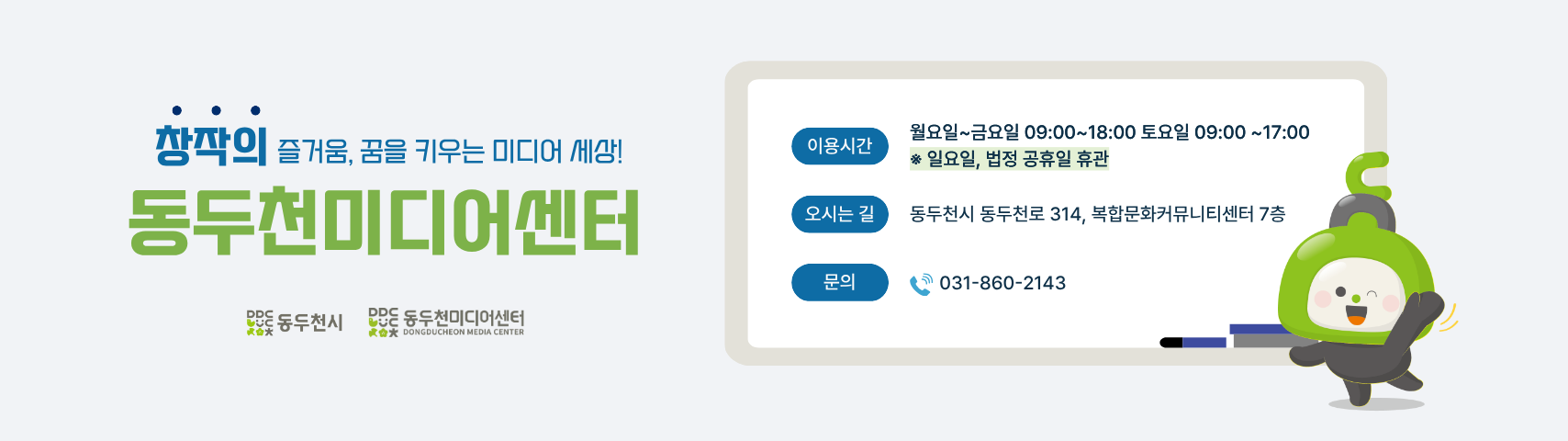 창작의 즐거움, 꿈을 키우는 미디어 세상!
동두천 미디어센터
이용시간 월요일~금요일 09:00~18:00 토요일 09:00~17:00
오시는 길 동두천시 동두천로 314, 복합문화커뮤니티센터 7층
문의 031-860-2143