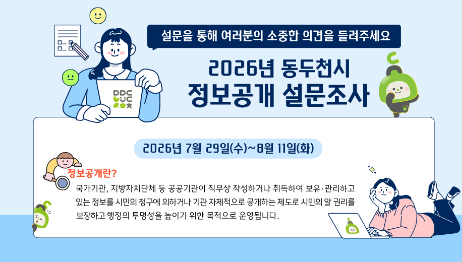 설문을 통해 여러분의 소중한 의견을 들려 주세요
2026년 동두천시 정보공개 설문조사
2026년 7월 29일(수)~8월 11일(화)
정보공개란? 국가기관, 지방자치단체 등 공공기관이 직무상 작성하거나 취득하여 보유·관리하고 있는 정보를 시민의 청구에 의하거나 기관 자체적으로 공개하는 제도로 시민의 알 권리를 보장하고 행정의 투명성을 높이기 위한 목적으로 운영됩니다.