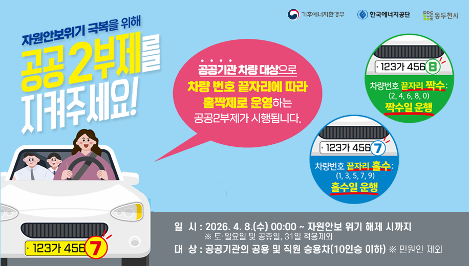 자원안보위기 극복을 위해 공공2부제를 지켜 주세요!
공공기관 차량 대상으로 차량 번호 끝자리에 따라 홀짝제로 운영하는 공공2부제가 시행됩니다. 
차량번호 끝자리 홀수 1,3,5,7,9 홀수일 운행
차량번호 끝나리 짝수 2,4,6,8,0 짝수일 운행
일  시 : 2026. 4. 8.(수) 00:00 ~ 자원안보 위기 해제 시까지
※ 토·일요일 및 공휴일, 31일 적용제외
대  상 : 공공기관의 공용 및 직원 승용차(10인승 이하) ※ 민원인 제외
