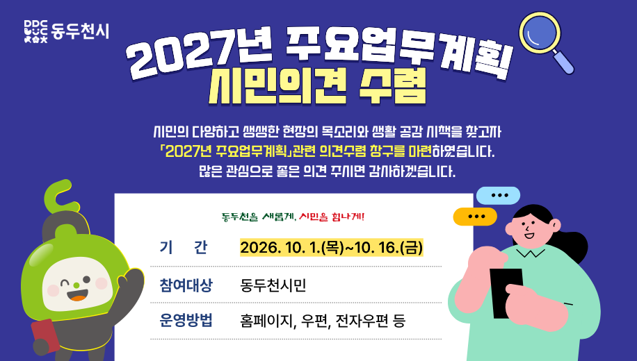 2027년 주요업무계획 시민의견 수렴
시민의 다양하고 생생한 현장의 목소리와 생활 공감 시책을 찾고자
「2027년  주요업무계획」관련 의견수렴 창구를 마련하였습니다.
많은 관심으로 좋은 의견 주시면 감사하겠습니다.
기간 2026.10.1.(목)~10.16.(금)
참여대상 동두천시민
운영방법 우편, 전자우편 등