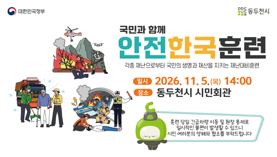 국민과 함께 안전한국훈련
각종 재난으로부터 국민의 생명과 재산을 지키는 재난대비훈련
일 시  2026. 11. 5.(목) 14:00
장 소  동두천시 시민회관
훈련 당일 긴급차량 이동 및 현장 통제로 일시적인 불편이 발생할 수 있으니 시민 여러분의 양해와 협조를 부탁드립니