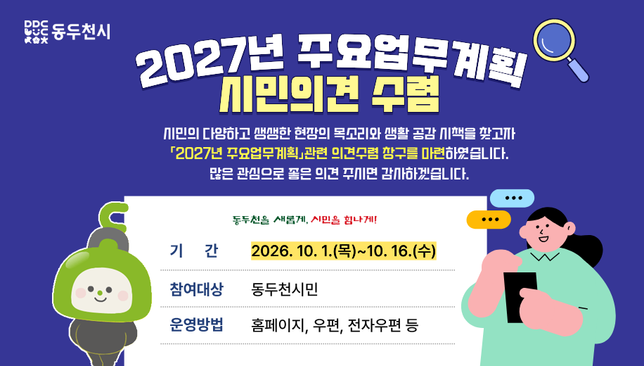 2027년 주요업무계획 시민의견 수렴
시민의 다양하고 생생한 현장의 목소리와 생활 공감 시책을 찾고자
「2027년  주요업무계획」관련 의견수렴 창구를 마련하였습니다.
많은 관심으로 좋은 의견 주시면 감사하겠습니다.
기간 2026.10.1.(목)~10.16.(수)
참여대상 동두천시민
운영방법 우편, 전자우편 등