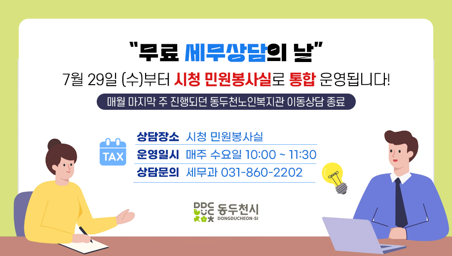 “무료 세무상담의 날”
7월 29일 (수)부터 시청 민원봉사실로 통합 운영됩니다!
매월 마지막 주 진행되던 동두천노인복지관 이동상담 종료
상담장소 시청 민원봉사실
운영일시 매주 수요일 10:00 ~ 11:30
상담문의 세무과 031-860-2202