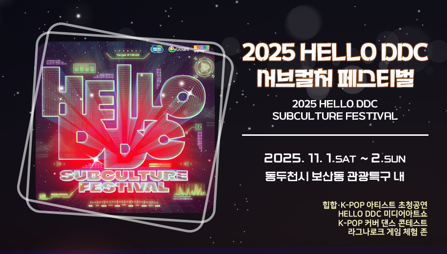 2025 HELLO DDC 서브컬처 페스티벌
2025 HELLO DDC SUBCULTURE FESTIVAL
2025. 11. 1.SAT  ~ 2.SUN
동두천시 보산동 관광특구 내
힙합·K-POP 아티스트 초청공연
HELLO DDC 미디어아트쇼
K-POP 커버 댄스 콘테스트
라그나로크 게임 체험 존