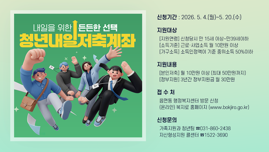 내일을 위한 든든한 선택 청년내일저축계좌
신청기간 : 2026. 5. 4.(월)~5. 20.(수)
지원대상
  [지원연령] 신청당시 만 15세 이상~만39세이하
  [소득기준] 근로·사업소득 월 10만원 이상
  [가구소득] 소득인정액이 기준 중위소득 50%이하
지원내용
  [본인저축] 월 10만원 이상 (최대 50만원까지)
  [정부지원] 3년간 정부지원금 월 30만원
접 수 처
  읍면동 행정복지센터 방문 신청
  (온라인) 복지로 홈페이지 (www.bokjiro.go.kr)
신청문의
  가족지원과 청년팀 ☎031-860-2438
  자산형성지원 콜센터 ☎1522-3690