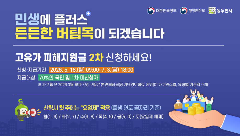 민생에 플러스 든든한 버팀목이 되겠습니다
고유가 피해지원금 신청하세요
신청 지급기간 2026. 5. 18.(월) 09:00~7. 3.(금) 18:00
지급대상 2차 70%의 국민 및 1차 미신청자 대상
※ 가구 합산 2026.3월 부과 건강보험료 본인부담금(장기요양보험료 제외)이 가구원수별, 유형별 기준액 이하
신청시 시행 첫 주에는 “요일제” 적용 (출생 연도 끝자리 기준)
월(1, 6) 화(2, 7) 수(3, 8) 목(4, 9) 금(5, 0) 토(요일제 해제)

대한민국정부 행정안전부 동두천시