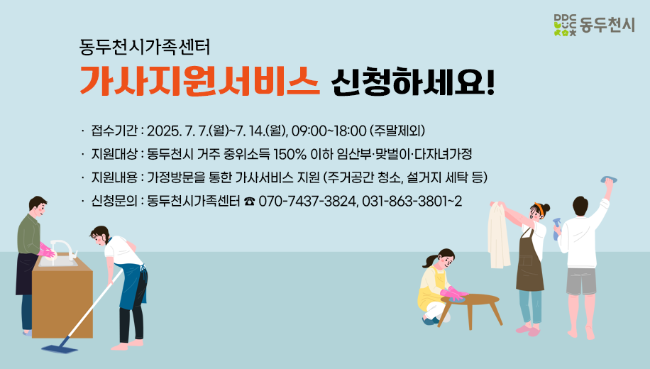 동두천시가족센터 가사지원서비스 신청하세요!
접수기간 2025.7.7.(월)~7.14.(월), 09:00~18:00 (주말제외)
지원대상 동두천시 거주 중위소득 150% 이하 임산부·맞벌이·다자녀가정
지원내용 가정방문을 통한 가사서비스 지원 (주거공간 청소, 설거지 세탁 등)
신청문의 : 동두천시가족센터 ☎ 070-7437-3824, 031-863-3801~2