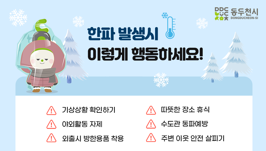 한파 발생시 이렇게 행동하세요!
기상상황 확인하기
야외활동 자제
외출시 방한용품 착용
따뜻한 장소 휴식
수도관 동파예방
주변 이웃 안전 살피기