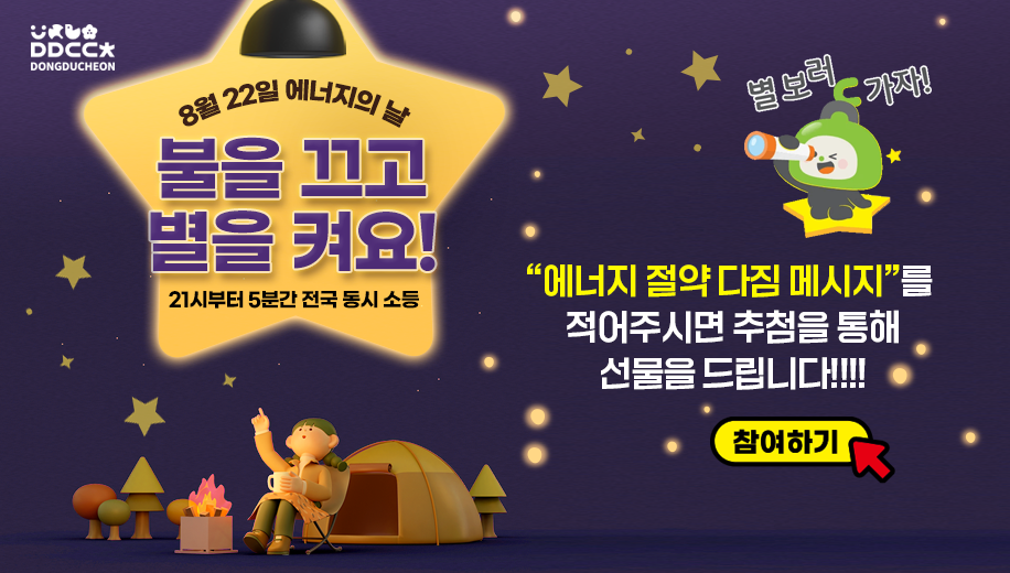 8월 22일 에너지의 날
불을 끄고 별을 켜요!
21시부터 5분간 전국 동시 소등
별보러 가자
“에너지 절약 다짐 메시지”를 적어주시면 추첨을 통해 선물을 드립니!!!!
참여하기