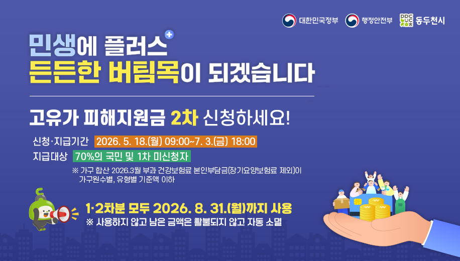 민생에 플러스 든든한 버팀목이 되겠습니다
고유가 피해지원금 신청하세요
신청 지급기간 2026. 5. 18.(월) 09:00~7. 3.(금) 18:00
지급대상 2차 70%의 국민 및 1차 미신청자 대상
※ 가구 합산 2026.3월 부과 건강보험료 본인부담금(장기요양보험료 제외)이 가구원수별, 유형별 기준액 이하
1·2차분 모두 2026. 8. 31.(월)까지 사용
※ 사용하지 않고 남은 금액은 활불되지 않고 자동 소멸
대한민국정부 행정안전부 동두천시