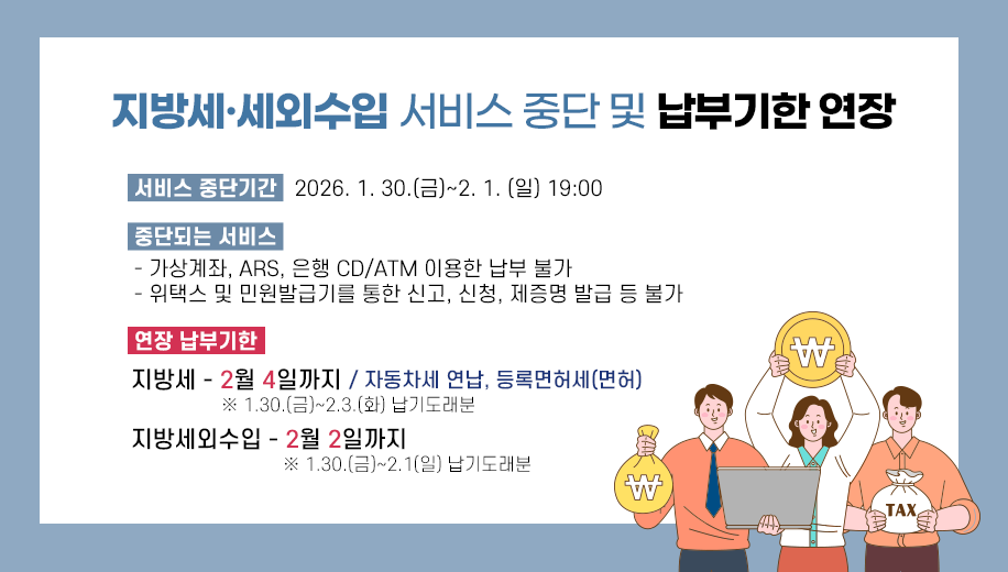 지방세·세외수입 서비스 중단 및 납부기한 연장
서비스 중단기간   2026. 1. 30.(금)~2. 1. (일) 19:00
중단되는 서비스
- 가상계좌, ARS, 은행 CD/ATM 이용한 납부 불가
- 위택스 및 민원발급기를 통한 신고, 신청, 제증명 발급 등 불가 
연장 납부기한
지방세 - 2월 4일까지 / 자동차세 연납, 등록면허세(면허)
※ 1.30.(금)~2.3.(화) 납기도래분
지방세외수입 - 2월 2일까지
※ 1.30.(금)~2.1(일) 납기도래분