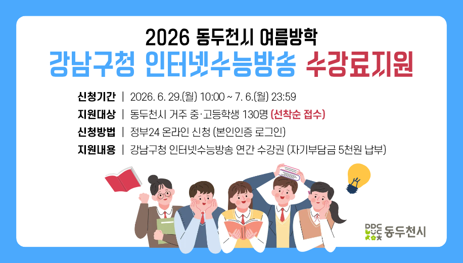 2026 동두천시 여름방학 강남구청 인터네수능방송 수강료지원
신청기간 2026. 6. 29.(월) 10:00~7. 6.(월) 23:59
지원대상 동두천시 거주 중고등학교 130명 (선착순 접수)
신청방법 정부24 온라인 신청 (본인인증 로그인)
지원내용 강남구청 인터넷수능방송 연간 수강권 (자기부담금 5천원 납부)