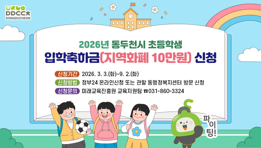 2026년 동두천시 초등학생 입학축하금(지역화폐 10만원) 신청
신청기간 2026. 3. 3.(화)~9. 2.(화)
신청방법 정부24 온라인신청 또는 관할 동행정복지센터 방문 신청
신청문의 미래교육진흥원 교육지원팀 ☎031-860-3324