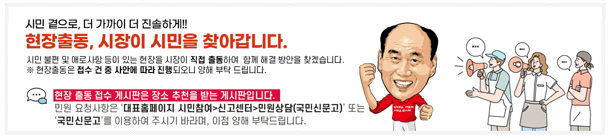 시민 곁으로, 더 가까이 더 진솔하게!! 현장출동, 시장이 시민을 찾아갑니다. 시민 부련 및 애로사항이 있는 현장을 시장이 직접 출동하여, 함께 해결 방안을 찾겠습니다. ※ 현장출동은 접수 건 중 사안에 따라 진행되오니 양해 부탁 드립니다. 현장 출동 접수 게시판은 장소 추천을 받는 게시판입니다. 민원 요청사항은 ‘대표홈페이지 시민참여>신고센터>민원상담(국민신문고)’ 또는 ‘국민신문고’를 이용하여 주시기 바라며, 이점 양해 부탁드립니다.