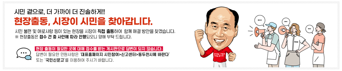 시민 곁으로, 더 가까이 더 진솔하게!! 현장출동, 시장이 시민을 찾아갑니다. 시민 부련 및 애로사항이 있는 현장을 시장이 직접 출동하여, 함께 해결 방안을 찾겠습니다. ※ 현장출동은 접수 건 중 사안에 따라 진행되오니 양해 부탁 드립니다. 현장 출동이 필요한 곳에 대해 접수를 받는 게시판으로 답변이 되지 않습니다.  답변이 필요한 민원사항은 ‘대표홈페이지 시민참여>신고센터>동두천시에 바란다’ 또는 ‘국민신문고’이용하여 주시기 바랍니다. 