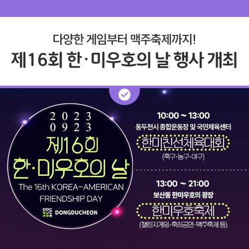 안녕하세요, 디디씨에요! 오는 9월 23일 동두천시 보산동에서 제16회 한·미우호의 날 행사가 개최됩니다! 많은 시민들이 즐기고 참여할 수 있도록 다양한 게임들과 축하공연이 준비되어있고, 축구, 농구, 야구 세 종목의 한미친선체육대회까지 개최됩니다? 또한, 축제의 열기를 더하기 위한 캠프보산 맥주축제까지? 볼거리, 놀거리가 풍성한 제16회 한·미우호의 날 디디씨와 함께 즐기러가보자구욧✨ 1부 한미친선체육대회 일시 : 2023. 9. 23.(토) 10:00 ~ 13:00 동두천시 종합운동장 및 국민체육센터 축구, 야구, 농구, 세 종목 경기 2부 한미우호축제 일시 : 2023. 9. 23(토) 13:00 ~ 21:00 동두천시 보산동 한미우호의.......