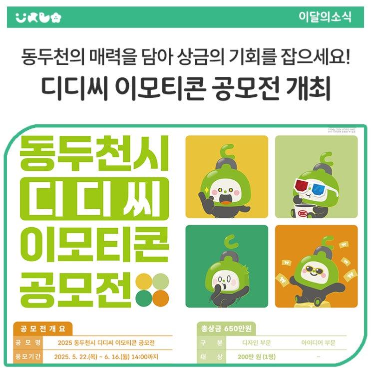 사랑스러운 동두천시의 마스코트 '디디씨'를 활용하여 동두천의 정체성과 매력을 널리 알릴 수 있는 창의적인 이모티콘을 찾습니다! 동두천의 다양한 이야기를 담아낼 「2025 디디씨 이모티콘 공모전」을 개최하오니, 국민이라면 누구나 적극적인 참여를 통해 총 상금 650만원의 주인공이 될 기회를 잡으시길 바랍니다. 여러분의 반짝이는 아이디어와 디자인 실력으로 동두천시를 대표하는 새로운 이모티콘을 만들어주세요! ✨ 공모전 개요 공모전명 : 2025 동두천시 디디씨 이모티콘 공모전 접수 기간 : 2025년 5월 22일(목) ~ 6월 16일(월) 14시까지 참가 자격 : 대한민국 국민 누구나 (개인 또는 3인 이하 팀) 공모 주제 : 동두천시.......