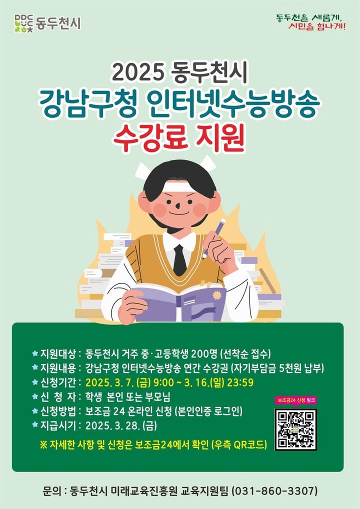 ? 동두천시 학생이라면 강남인강 지원받으세요!  동두천시에 거주하는 중·고등학생과 학부모님들께 좋은 소식을 전해드립니다.✨ 우리시에서 2025년 강남구청 인터넷수능방송(강남인강) 수강료를 지원합니다. ​ 수능 준비에 유용한 강의를 부담 없이 수강할 수 있는 기회이니, 많은 관심과 신청바랍니다.? . . ? 지원 대상 - 동두천시에 거주하는 중·고등학생 200명 (선착순 접수!)  ? 지원 내용 - 강남구청 인터넷수능방송 연간 수강권 지원 (자기부담금 5천원 납부)  ? 신청 기간 - 2025년 3월 7일(금) 09:00 ~ 3월 16일(일) 23:59까지  ? 신청 방법 - 학생 본인 또는 부모님 신청 가능 - 정부24 "보조금24" 온라인 신청 (본인인증 필수!) - https://www.gov.kr/svc/392000000164  ? 신청 TIP! 선착순 200명 모집이므로 서둘러 신청하세요! 온라인 신청이므로 미리 보조금24에 접속하여 본인인증을 완료해 두면 신청이 더 쉬워요.  ? 지급 시기 - 2025년 3월 28일(금)  ​☎ 문의 사항 - 동두천시 미래교육진흥원 교육지원팀 - 031-860-3307 . . . #동두천 #동두천교육 #미래교육진흥원 #교육지원사업 #동두천학생혜택 #학부모정보 #자녀교육 #공부하는학생 #수능대비 #강남인강 #강남구청인터넷수능방송 #수강료지원
