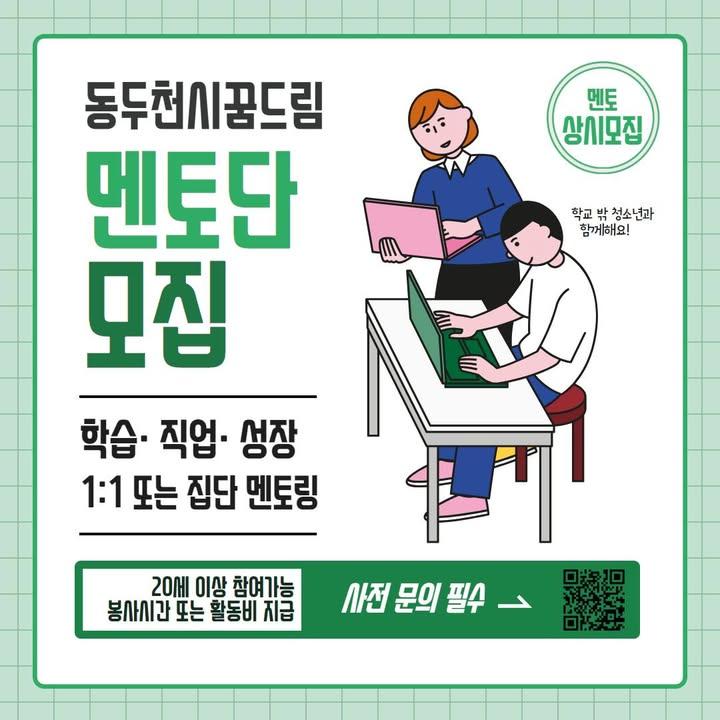 ? 경기도 학교 밖 청소년 프로그램 학습지원사업  학교 밖 청소년 대상 1:1 또는 집단 멘토링(학습, 직업, 성장) 멘토단을 모집합니다! 많은 관심과 신청바랍니다. ? . . ? 모집기간 : 2025.1.~2025.12.(상시)  ? 내용 : 1:1 또는 집단 멘토링(학습, 직업, 성장) 지원  1. 학습 멘토링 : 검정고시, 수능, 기초학습, 외국어(중국어, 일본어, 영어 등) 등 학습지도 2. 직업 멘토링 : 진로, 직업 관련 교육 지도 3. 성장 멘토링 : 정서지지, 진로탐색(악기, 운동, 보컬 등) 등 성장 지도  ? 기타 사항   - 분야별 지도가 가능한 20세 이상 청, 장년 대상  - 주 1회 2시간 이내 수업  - 신청 전 반드시 담당자와 통화  - 멘토 활동 시 소정의 교통비 또는 봉사 시간 지급   - 동두천시 복합문화커뮤니티센터 3층에서 진행  ? 문의전화 - 031-865-2000 또는 카카오톡 채널 ‘동두천시꿈드림’ . . . #학교밖청소년 #청소년멘토링 #검정고시준비 #진로멘토링 #학습멘토 #성장멘토링 #경기도청소년 #동두천꿈드림 #1대1멘토링 #청소년지원프로그램 #청소년진로찾기 #청년멘토모집 #자원봉사기회 #멘토링프로그램
