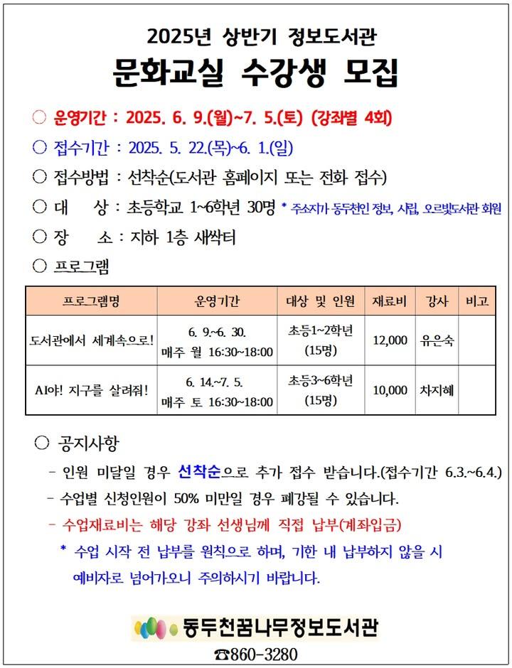 ?  2025 상반기 정보도서관 문화교실 참가자 모집!  초등학생을 위한 특별한 문화체험 클래스! 도서관에서 세계 여행도 하고 인공지능도 배운다고요?! ?? 선착순 마감이니까, 서둘러 신청하세요! 창의력과 상상력을 키워주는 도서관 문화교실 신나는 배움 여행 떠나요~ ? . . ✅ 운영기간 : 6/9(월) ~ 7/5(토), 강좌별 총 4회  ✅ 접수기간 : 5/22(목) ~ 6/1(일) 강좌별 선착순 15명  ✅ 대상 : 초등 1~6학년 ※ 동두천시 주소, 도서관 회원에 한함  ✅ 장소 : 정보도서관 지하 새싹터  ✅ 신청방법 : 도서관 홈페이지에서 선착순 접수  ✨ 클래스 1.   (초등 1~2학년 대상 / 재료비 12,000원) 전통의상 만들기부터 바게트 자동차까지! 책+영상+만들기 콜라보 클래스??  ✨ 클래스 2.   (초등 3~6학년 대상 / 교구 대여비 10,000원) AR 게임+블록코딩으로 만나는 환경과 인공지능??  ? 문의전화 : 꿈나무정보도서관 031-860-3280 . . . #정보도서관 #문화교실 #초등프로그램 #동두천도서관 #세계문화체험 #어린이수업 #도서관이벤트 #아동프로그램 #인공지능교육 #AI코딩 #초등AR수업 #초등코딩수업 #도서관강좌 #창의력수업 #세계문화탐방 #도서관체험 #스마트교육 #방과후활동 #6월프로그램 #무료강좌안내