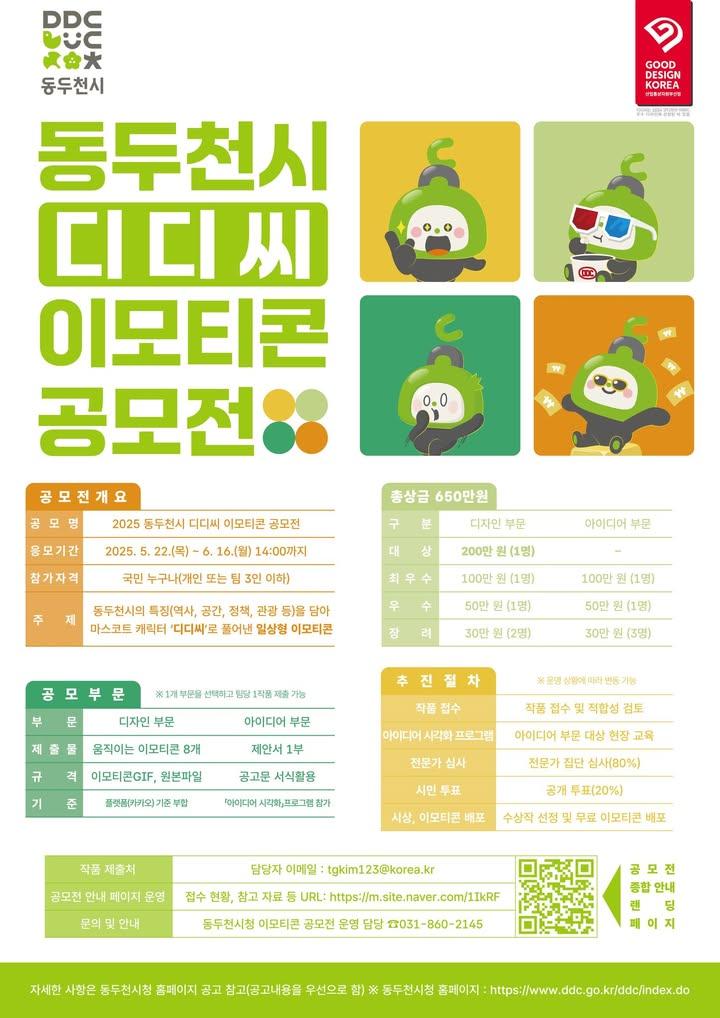 ? 동두천시 마스코트 '디디씨' 이모티콘 공모전 개최!  동두천의 매력을 담은 '디디씨' 이모티콘을 만들고, 총 상금 650만원의 주인공이 될 기회를 잡으세요! 여러분의 창의적인 아이디어와 디디씨의 만남을 기대합니다! 많은 관심과 참여 부탁드립니다! ? . . ✅ 공모전 개요 - 공모전명 : 2025 동두천시 디디씨 이모티콘 공모전  - 접수기간 : 2025. 5. 22.(목) ~ 6. 16.(월) 14시까지  - 참가자격 : 국민 누구나 (개인 또는 3인 이하 팀)  - 공모주제 : 동두천시의 특징(정책, 관광 등)을 '디디씨'로 풀어낸 일상형 이모티콘  - 시상 규모 : 총 10팀, 총 시상금 650만원! (상장 및 상금 지급)   ? 공모 부문 - 디자인 또는 아이디어 부문 중 택1  - 디자인 부문 : 움직이는 이모티콘 8개 (gif) 및 원본 파일 제출  - 아이디어 부문: 제안서 제출 (스케치, 사진, 영상 등 추가자료 가능)   ? 접수 방법 - 이메일 제출 (tgkim123@korea.kr)  - 자세한 내용은 공모전 운영 페이지에서 확인하세요! ➡️ https://m.site.naver.com/1IkRF   ? 문의전화 - 동두천시 기획감사담당관 기획팀 - 031-860-2145 . . . #2025동두천시디디씨이모티콘공모전 #동두천 #디디씨 #이모티콘공모전 #캐릭터공모전 #이모티콘 #디자인공모전 #아이디어공모전 #상금650만원 #공모전정보 #참가자격 #대한민국국민누구나 #동두천의매력 #일상형이모티콘 #움직이는이모티콘 #시민참여 #새로운디디씨 #문화콘텐츠 #아트공모전 #기획공모전 #창작활동 #함께해요 #이모티콘디자인 #캐릭터디자인 #마스코트