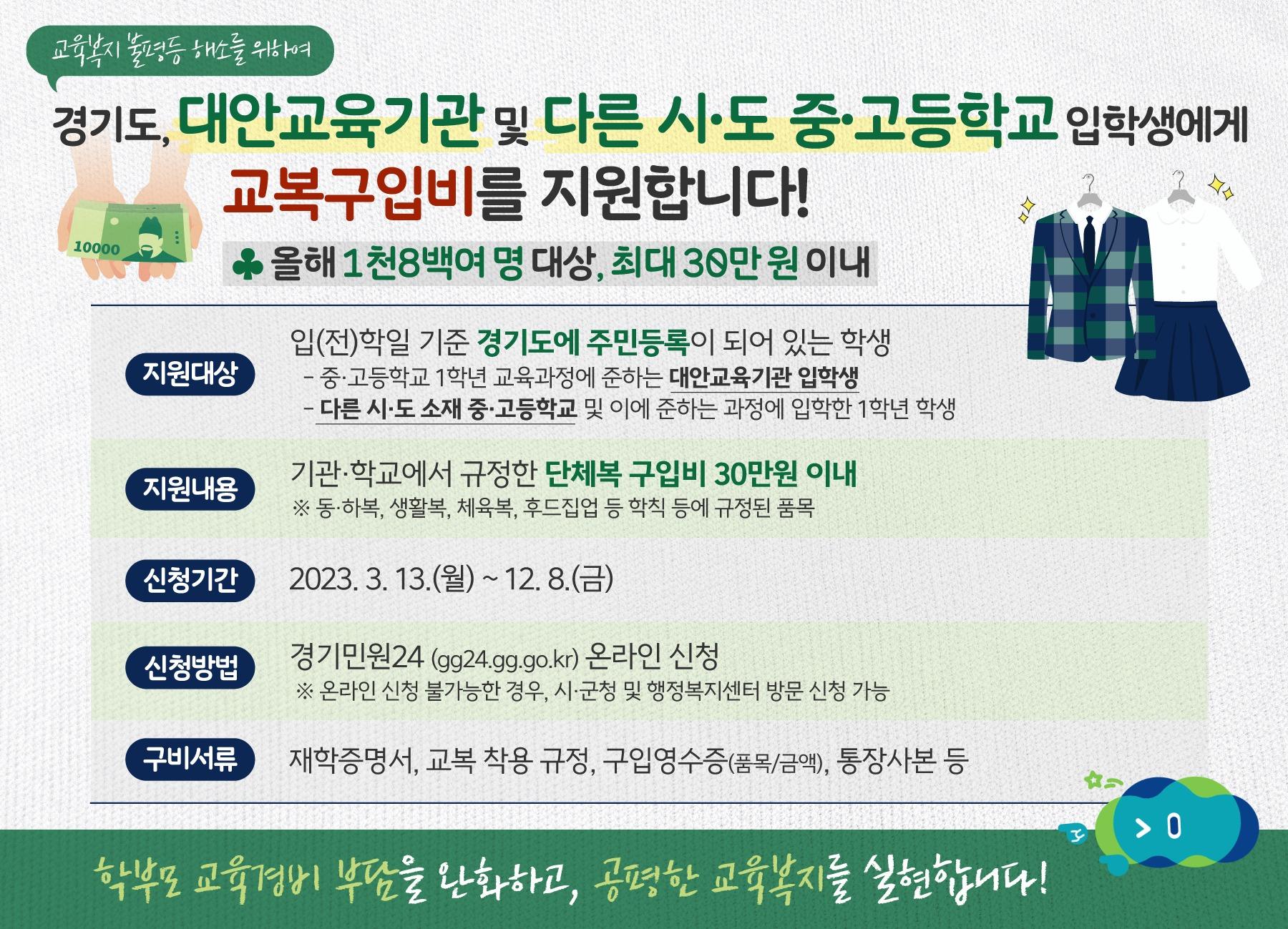 2023년 경기도 대안교육기관 및 다른 시·도 중·고등학교 학생 교복지원 사업

✅신청기간 : 2023. 3. 13.(월) ~ 12. 8.(금) 
✅지원대상 : 경기도에 주소지를 둔 대안교육기관 중․고등과정 및 타 시·도 중·고등학교 신입생 
✅지원내용 : 학생 1인당 30만 원 이내 교복(단체복) 구입비 지원
✅신청방법 : 본인 또는 보호자가 경기민원24 (gg24.gg.go.kr) 온라인 신청 
* 온라인 신청이 불가능한 경우 유선문의 후 평생학습관 방문신청 
✅구비서류 : 재학증명서, 교복·단체복 착용 규정, 구입영수증(품목/금액), 통장사본, 교육과정확인서류(대안교육기관만 해당) 
✅신청문의 : 평생교육원 교육지원팀 
☎ 031-860-3318 
※  경기민원24 신청페이지 
https://gg24.gg.go.kr/svcreqst/selectSvcReqst.do?sch_ctgry_code=&sch_orderby=&svc_seq=831&svcChargerSeq=&rcept_main=true&mber_no=&type=&currentPage=&contentLimit=12&sch_type=&sch_txt=

학부모 교육비 부담 
조금이나마 덜어드리기 위한 교복 지원
동두천시도 함께 합니다. ??

#동두천 #대안교육기관 #중고등학생 #교복 #지원
#경기민원24 #신청