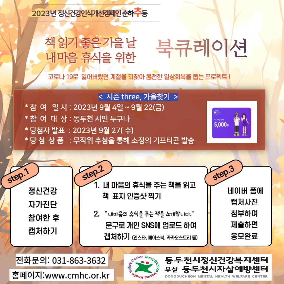 2023년 정신건강인식개선 캠페인 "춘하추동"??
책 읽기 좋은 가을 날 내 마음 휴식을 위한 북큐레이션

✅참여대상: 시민 누구나
✅참여방법
동두천시정신건강복지센터 홈페이지(www.cmhc.or.kr)로 접속
⏩「정신건강 자가진단」 실시 후 캡처하기
⏩개인 SNS에 「마음에 휴식을 주는 책 소개-북큐레이션」 참여하고 캡처하기
⏩네이버폼 작성
✅참여기간: 2023. 9. 4.~9. 22.
✅이 벤 트: 무작위 추첨을 통해 50분에게 소정의 기프티콘 발송
?당첨자발표 : 2023년 9월 27일(수)
☎문의: 정신건강복지센터 031-863-3632

코로나19로 잃어버렸던 계절을 되찾아 온전한 일상회복을 돕는 프로젝트
동두천시가 함께 합니다. ??

#동두천 #정신건강 #일상회복 #캠페인 #춘하추동 #자가진단 #북큐레이션 #이벤트 #정신건강복지센터