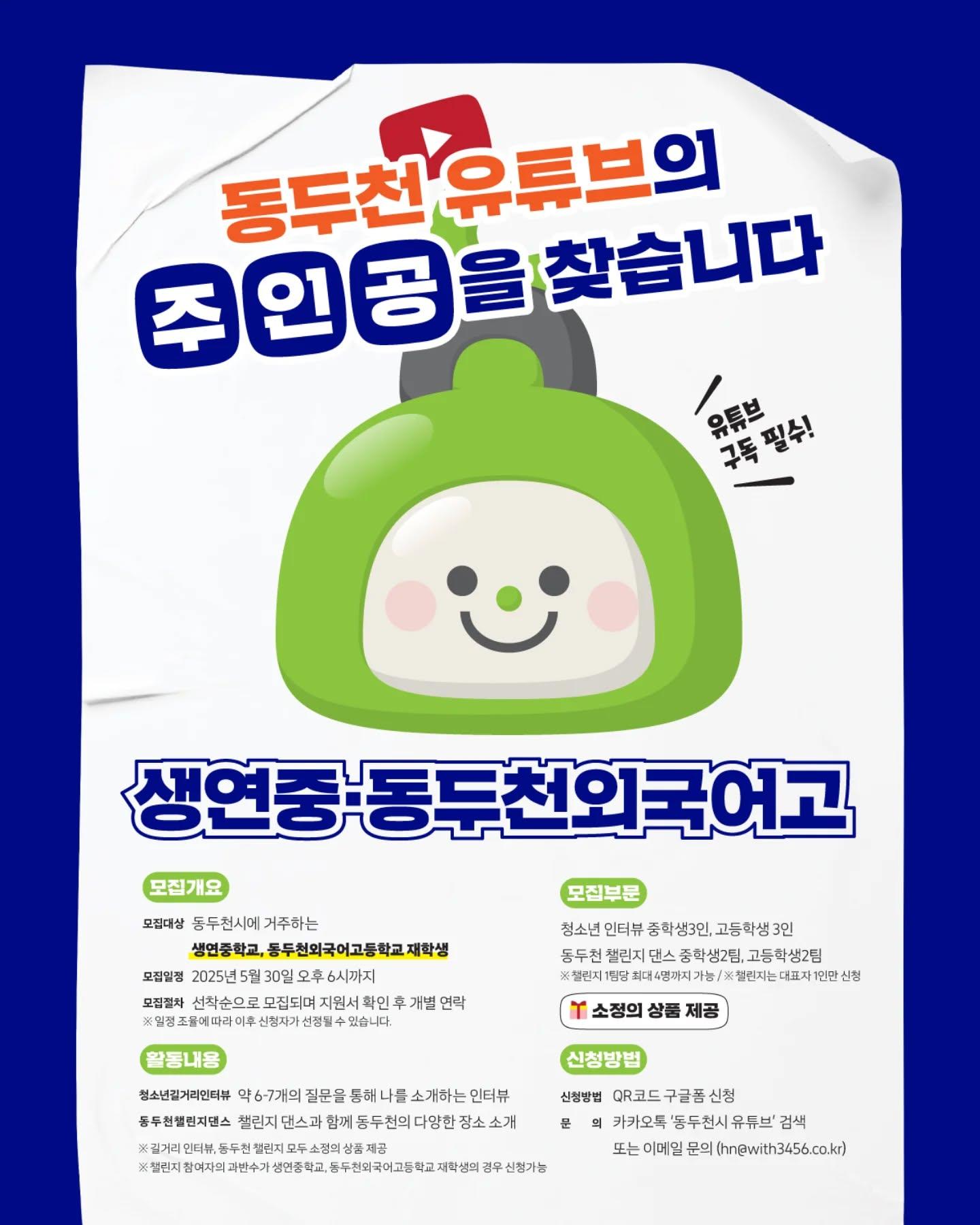 동두천 유튜브의 주인공을 찾습니다?
in 생연중학교, 동두천외국어고등학교

?활동 내용 (*중복 신청 가능)
1. 길거리 인터뷰 : 1분 인터뷰를 통해 나와 우리 학교를 소개해 주세요
2. 동두천 챌린지 : 챌린지 댄스와 함께 동두천의 다양한 장소를 소개해주세요

5월,6월 유튜브와 함께 할 생연중, 동외고 학생들의 많은 관심 바랍니다!?

✔️신청링크 : https://bit.ly/4ly8Y5s
✔️문의 : 카카오톡 '동두천시 유튜브' 검색