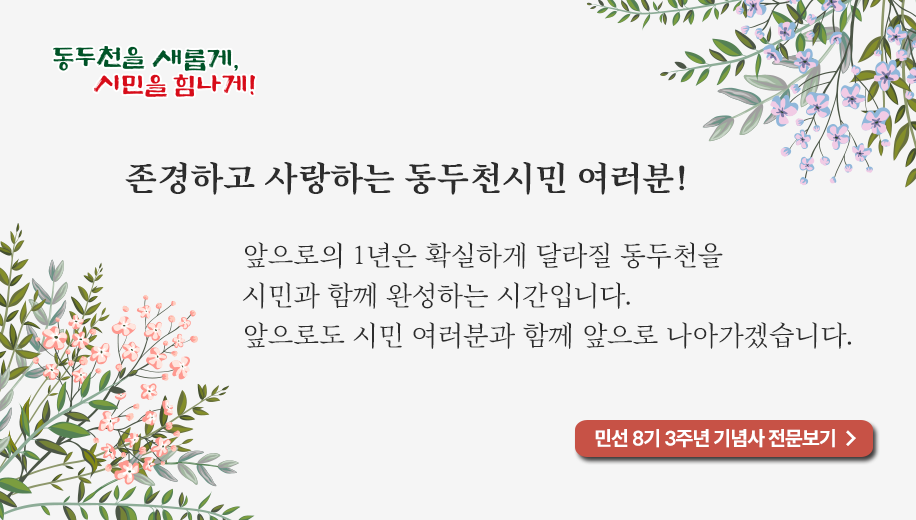 존경하고 사랑하는 동두천시민 여러분!
앞으로의 1년은 확실하게 달라질 동두천을
시민과 함께 완성하는 시간입니다.
앞으로도 시민 여러분과 함께 앞으로 나아가겠습니다.
민선 8기 3주년 기념사 전문보기 →