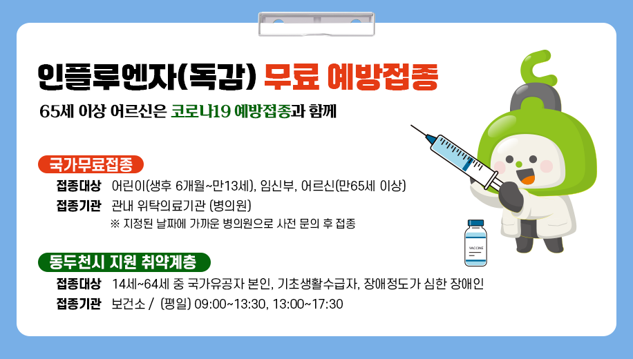인플루엔자(독감) 무료 예방접종
65세 이상 어르신은 코로나19 예방접종과 함께
국가무료접종
접종대상 어린이(생후 6개월~만13세), 임신부, 어르신(만65세 이상)
접종기관 관내 위탁의료기관 (병의원)
※ 지정된 날짜에 가까운 병의원으로 사전 문의 후 접종
동두천시 지원 취약계층
접종대상 14세~64세 중 국가유공자 본인, 기초생활수급자, 장애정도가 심한 장애인
접종기관 보건소 / (평일) 09:00~13:30, 13:00~17:30