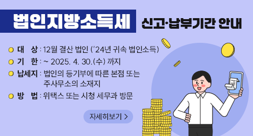 법인지방소득세 신고 납부기간 안내
대상 : 12월 결산 법인 (’24년 귀속 법인소득)
기한 : ~ 2025. 4. 30.(수) 까지
납세지 : 법인의 등기부에 따른 본점 또는 주사무소의 소재지
방법 : 위택스 또는 시청 세무과 방문
자세히보기→