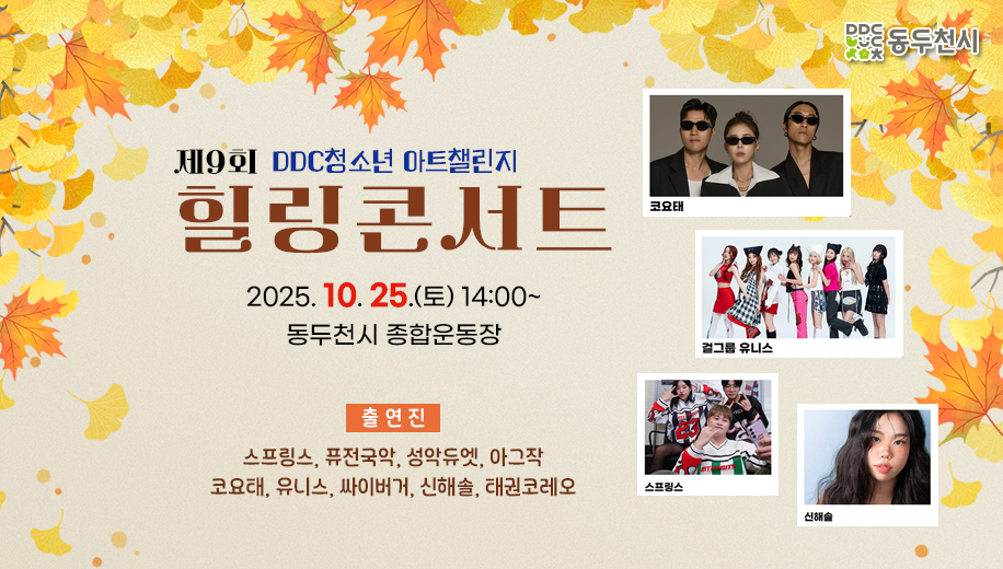 제9회 DDC청소년 아트챌린지 힐링콘서트
2025. 10. 25.(토) 14:00~
동두천시 종합운동장
출연진
스프링스, 퓨전국악, 성악듀엣, 아그작
코요태, 유니스, 싸이버거, 신해솔, 태권코레오
