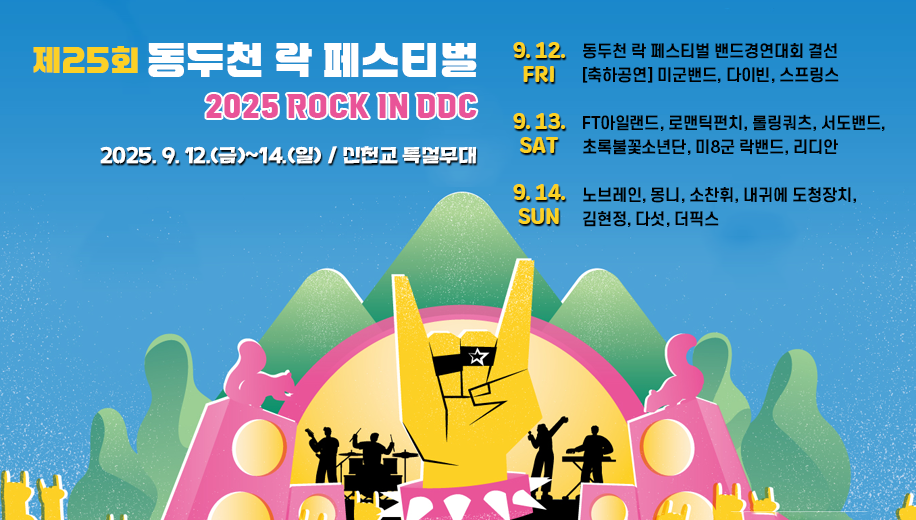 제25회 동두천 락 페스티벌 
2025 ROCK IN DDC
2025. 9. 12.(금)~14.(일) / 신천교 특설무대
9.12.FRI
동두천 락 페스티벌 밴드경연대회 결선 [축하공연] 미군밴드, 다이빈, 스프링스
9.13.SAT
FT아일랜드, 로맨틱펀치, 롤링쿼츠, 서도밴드, 초록불꽃소년단, 미8군 락밴드, 리디안
9.14.SUN
노브레인, 몽니, 소찬휘, 내귀에 도청장치, 김현정, 다섯, 더픽스