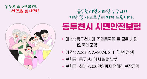 동두천시민이라면 누구나!!
재난 및 사고로부터 지켜 드립니다.
동두천시 시민안전보험
대 상 동두천시에 주민등록을 둔 모든 시민(외국인 포함)
기 간 2023. 2. 2.~2024. 2. 1. (매년 갱신)
보험료 동두천시에서 일괄 납부
보험금 최대 2,000만원까지 정해진 보장금액