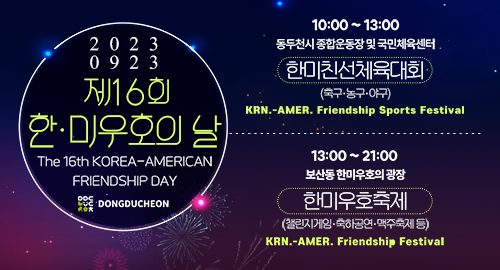 20230923 제16회 한·미우호의 날
The 16th KOREA-AMERICAN FRIENDSHIP DAY
10:00 ~ 13:00 동두천시 종합운동장 및 국민체육센터
한미친선체육대회 (축구·농구·야구)
KRN.-AMER. Friendship Sports Festival
13:00 ~ 21:00 보산동 한미우호의 광장
한미우호축제 (챌린지게임·축하공연·맥주축제 등)
KRN.-AMER. Friendship Festival