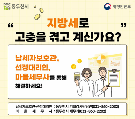 동두천시 행정안전부
지방세로 고충을 겪고 계신가요?
납세자보호관, 선정대리인, 마을세무사를 통해 해결하세요!
납세자보호관 선정대리인 동두천시 기획감사담당관 031-860-2032
마을세무사 동두천시 세무과 031-860-2202