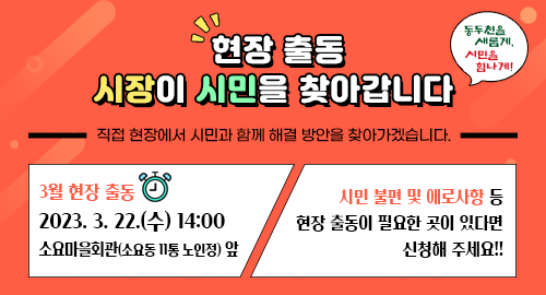 현장 출동 시장이 시민을 찾아갑니다
직접 현장에서 시민과 함께 해결 방안을 찾아가겠습니다.
3월 현장 출동
2023. 3. 22.(수) 14:00
소요마을회관(소요동 11통 노인정) 앞
시민 불편 및 애로사항 등 현장 출동이 필요한 곳이 있다면 신청해 주세요!!