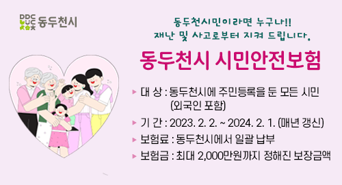 동두천시민이라면 누구나!!
재난 및 사고로부터 지켜 드립니다.
동두천시 시민안전보험
대 상 동두천시에 주민등록을 둔 모든 시민(외국인 포함)
기 간 2023년 2월 2일부터 2024년 2월 1일까지 (매년 갱신)
보험료 동두천시에서 일괄 납부
보험금 최대 2,000만원까지 정해진 보장금액