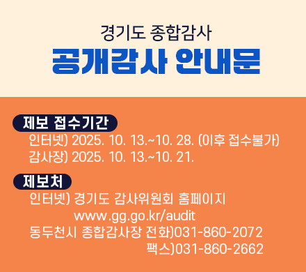 경기도 종합감사 공개감사 안내문
제보 접수기간
인터넷) 2025. 10. 13.~10. 28. (이후 접수불가)
감사장) 2025. 10. 13.~10. 21.
제보처 
인터넷) 경기도 감사위원회 홈페이지 www.gg.go.kr/audit
동두천시 종합감사장 전화)031-860-2072 팩스)031-860-2662