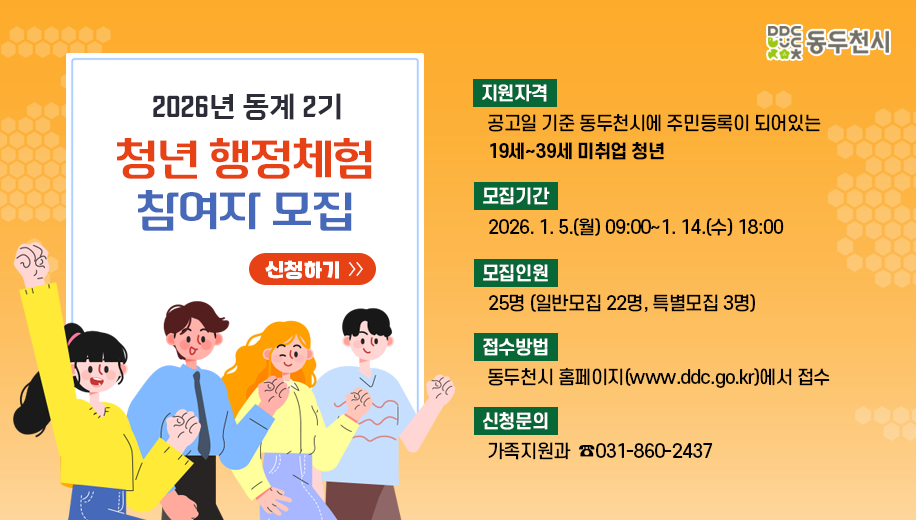 2026년 동계 2기 청년 행정체험 참여자 모집 신청하기
지원자격 공고일 기준 동두천시에 주민등록이 되어 있는 19세~39세 미취업 청년
모집기간 2026. 1. 5.(월) 09:00~1. 14.(수) 18:00
모집인원 25명 (일반모집 22명, 특별모집 3명)
접수방법 동두천시 홈페이지(www.ddc.go.kr)에서 접수
신청문의 가족지원과 031-860-2437