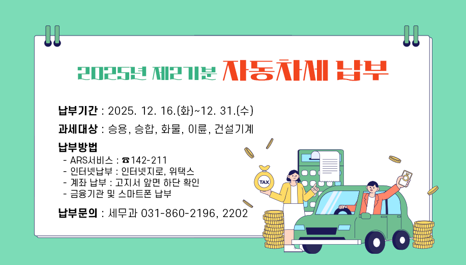 2025년 제2기분 자동차세 납부
납부기간 : 2025. 12. 16.(화)~12. 31.(수) 
과세대상 : 승용, 승합, 화물, 이륜, 건설기계 
납부방법
  - ARS서비스 : ☎142-211
  - 인터넷납부 : 인터넷지로, 위택스
  - 계좌 납부 : 고지서 앞면 하단 확인
  - 금융기관 및 스마트폰 납부
납부문의 : 세무과 031-860-2196, 2202