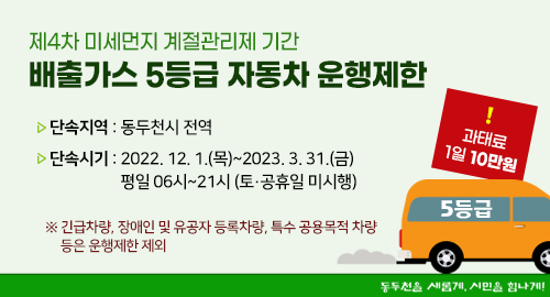 제4차 미세먼지 계절관리제 기간
배출가스 5등급 자동차 운행제한
단속지역 동두천시 전역
단속시기 2022. 12. 1.(목)~2023. 3. 31.(금) 평일 06시~21시(토·공휴일 미시행)
