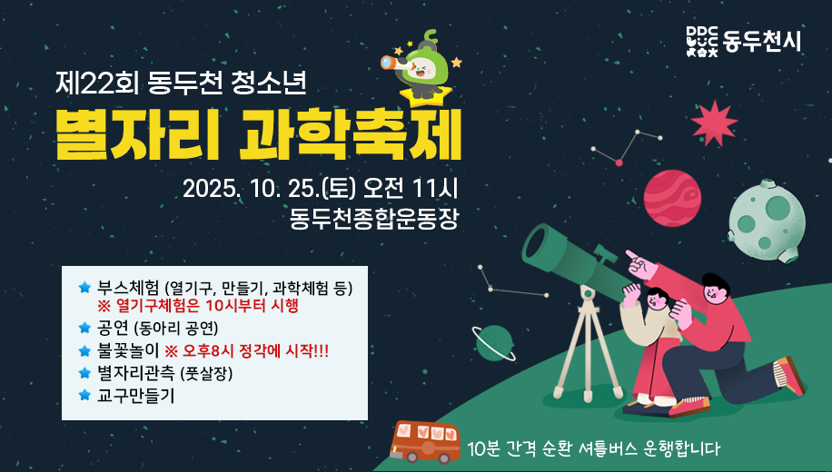 제22회 동두천 청소년 별자리 과학축제
2025. 10. 25.(토) 오전 11시
동두천종합운동장
부스체험 (열기구, 만들기, 과학체험 등)
※ 열기구체험은 10시부터 시행
공연 (동아리 공연)
불꽃놀이 ※ 오후8시 정각에 시작!!!
별자리관측 (풋살장) 
교구만들기