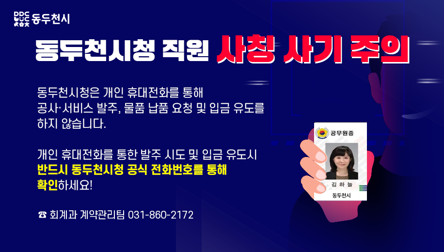 동두천시청 직원 사칭 사기 주의
동두천시청은 개인 휴대전화를 통해 공사·서비스 발주, 물품 납품 요청 및 입금 유도를 하지 않습니다.
개인 휴대전화를 통한 발주 시도 및 입금 유도시 반드시 동두천시청 공식 전화번호를 통해 확인하세요!
전화 회계과 계약관리팀 031-860-2172