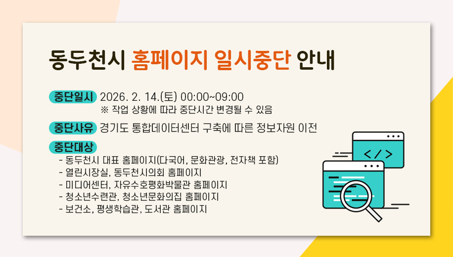 동두천시 홈페이지 일시중단 안내
중단일시  2026. 2. 14.(토) 00:00~09:00
※ 작업 상황에 따라 중단시간 변경될 수 있음
중단사유  경기도 통합데이터센터 구축에 따른 정보자원 이전
중단대상
동두천시 대표 홈페이지(다국어, 문화관광, 전자책 포함)
열린시장실, 동두천시의회 홈페이지
미디어센터, 자유수호평화박물관 홈페이지
청소년수련과, 청소년문화의집 홈페이지
평생학습관, 도서관 홈페이지