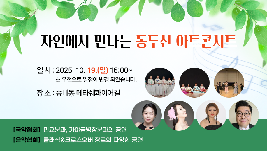 자연에서 만나는 동두천 아트콘서트
일 시 2025. 10. 19.(일) 16:00~
우천으로 일정이 변경되었습니다.
장 소 송내동 메타쉐콰이어길
[국악협회] 민요분과, 가야금병창분과의 공연
[음악협회] 클래식과 크로스오버 장르의 다양한 공연