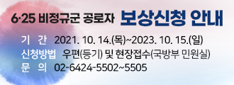 6.25 비정규군 공로자 보상신청 안내
기간 2021. 10. 14.(목)~2023. 10. 15.(일)
신청방법 우편(등기) 및 현장접수(국방부 민원실)
문의 02-6424-5502~5505