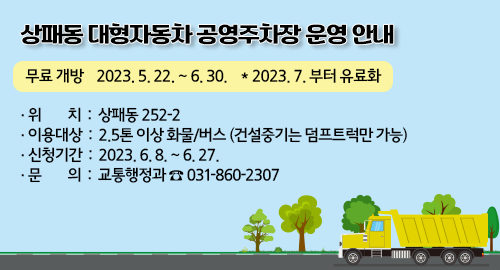 상패동 대형자동차 공영주차장 운영 안내
무료 개방 2023.5.22.~6.30. ＊2023.7.부터 유료화
·위치 : 상패동 252-2
·이용대상 : 2.5톤 이상 화물/버스 (건설중기는 덤프트럭만 가능)
·신청기간 : 2023. 6. 8. ~ 6. 27.
·문의 : 교통행정과 ☎ 031-860-2307