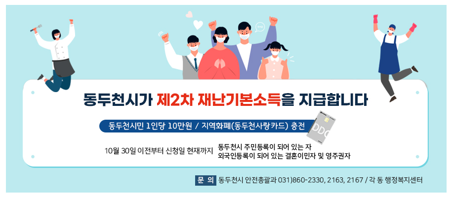 동두천시가 제2차 재난기본소득을 지급합니다 동두천시민 1인당 10만원 / 지역화폐(동두천사랑카드) 충전 10월 30일 이전부터 신청일 현재까지 동두천시 주민등록이 되어 있는자 및 외국인등록이 되어 있는 결혼이민자 및 영주권자 문의 안전총괄과 031-860-2330, 2163, 2167 / 각 동 행정복지센터